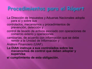 La Dirección de Impuestos y Aduanas Nacionales adopta
   para sí y sobre sus
controlados, mecanismos y procedimientos de
   prevención, detección y
control de lavado de activos asociado con operaciones de
   comercio exterio y operaciones
cambiarias, de acuerdo con información que se debe
   remitir a la Unidad de Información y
Análisis Financiero (UIAF).
La DIAN instruye a sus controlados sobre los
   mecanismos de control que deben adoptar y
   supervisa
el cumplimiento de esta obligación.
 