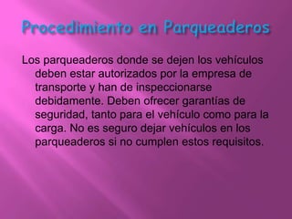 Los parqueaderos donde se dejen los vehículos
  deben estar autorizados por la empresa de
  transporte y han de inspeccionarse
  debidamente. Deben ofrecer garantías de
  seguridad, tanto para el vehículo como para la
  carga. No es seguro dejar vehículos en los
  parqueaderos si no cumplen estos requisitos.
 