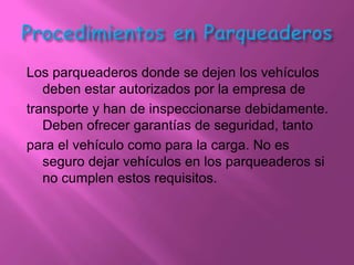 Los parqueaderos donde se dejen los vehículos
   deben estar autorizados por la empresa de
transporte y han de inspeccionarse debidamente.
   Deben ofrecer garantías de seguridad, tanto
para el vehículo como para la carga. No es
   seguro dejar vehículos en los parqueaderos si
   no cumplen estos requisitos.
 
