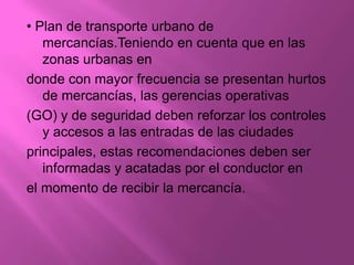 • Plan de transporte urbano de
   mercancías.Teniendo en cuenta que en las
   zonas urbanas en
donde con mayor frecuencia se presentan hurtos
   de mercancías, las gerencias operativas
(GO) y de seguridad deben reforzar los controles
   y accesos a las entradas de las ciudades
principales, estas recomendaciones deben ser
   informadas y acatadas por el conductor en
el momento de recibir la mercancía.
 