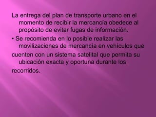 La entrega del plan de transporte urbano en el
   momento de recibir la mercancía obedece al
   propósito de evitar fugas de información.
• Se recomienda en lo posible realizar las
   movilizaciones de mercancía en vehículos que
cuenten con un sistema satelital que permita su
   ubicación exacta y oportuna durante los
recorridos.
 