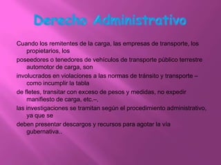 Cuando los remitentes de la carga, las empresas de transporte, los
    propietarios, los
poseedores o tenedores de vehículos de transporte público terrestre
    automotor de carga, son
involucrados en violaciones a las normas de tránsito y transporte –
    como incumplir la tabla
de fletes, transitar con exceso de pesos y medidas, no expedir
    manifiesto de carga, etc.–,
las investigaciones se tramitan según el procedimiento administrativo,
    ya que se
deben presentar descargos y recursos para agotar la vía
    gubernativa..
 