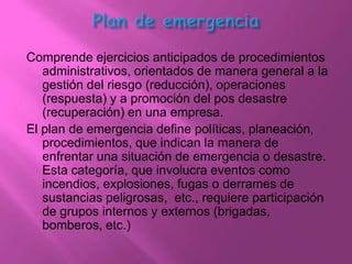 Comprende ejercicios anticipados de procedimientos
   administrativos, orientados de manera general a la
   gestión del riesgo (reducción), operaciones
   (respuesta) y a promoción del pos desastre
   (recuperación) en una empresa.
El plan de emergencia define políticas, planeación,
   procedimientos, que indican la manera de
   enfrentar una situación de emergencia o desastre.
   Esta categoría, que involucra eventos como
   incendios, explosiones, fugas o derrames de
   sustancias peligrosas, etc., requiere participación
   de grupos internos y externos (brigadas,
   bomberos, etc.)
 