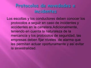 Los escoltas y los conductores deben conocer los
  protocolos a seguir en caso de incidentes y
  accidentes en la carretera.Adicionalmente,
  teniendo en cuenta la naturaleza de la
  mercancía y los protocolos de seguridad, las
  empresas deben fijar niveles de alarma que
  les permitan actuar oportunamente y así evitar
  la siniestralidad.
 