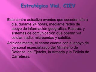 Este centro actualiza eventos que suceden día a
  día, durante 24 horas, mediante redes de
  apoyo de información geográfica, Rastrac, y
  sistemas de comunicación que operan vía
  celular, radio, microondas y satélite.
Adicionalmente, el centro cuenta con el apoyo de
  personal especializado del Ministerio de
  Defensa, del Ejército, la Armada y la Policía de
  Carreteras.
 
