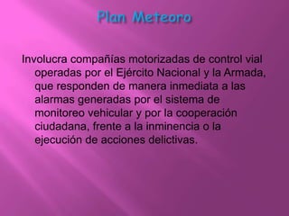 Involucra compañías motorizadas de control vial
   operadas por el Ejército Nacional y la Armada,
   que responden de manera inmediata a las
   alarmas generadas por el sistema de
   monitoreo vehicular y por la cooperación
   ciudadana, frente a la inminencia o la
   ejecución de acciones delictivas.
 