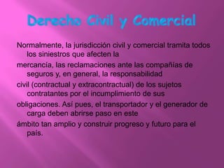 Normalmente, la jurisdicción civil y comercial tramita todos
    los siniestros que afecten la
mercancía, las reclamaciones ante las compañías de
    seguros y, en general, la responsabilidad
civil (contractual y extracontractual) de los sujetos
    contratantes por el incumplimiento de sus
obligaciones. Así pues, el transportador y el generador de
    carga deben abrirse paso en este
ámbito tan amplio y construir progreso y futuro para el
    país.
 