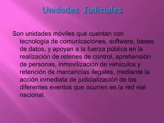 Son unidades móviles que cuentan con
  tecnología de comunicaciones, software, bases
  de datos, y apoyan a la fuerza pública en la
  realización de retenes de control, aprehensión
  de personas, inmovilización de vehículos y
  retención de mercancías ilegales, mediante la
  acción inmediata de judicialización de los
  diferentes eventos que ocurren en la red vial
  nacional.
 