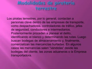 Los piratas terrestres, por lo general, contactan a
  personas clave dentro de las empresas de transporte,
  como despachadores, controladores de tráfico, jefes
  de seguridad, conductores e intermediarios.
  Posteriormente proceden a planear el delito,
  identificando el blanco y determinando las rutas. Luego
  buscan bodegas de almacenamiento y, finalmente,
  comercializan las mercancías hurtadas. En algunos
  casos las mercancías salen “vendidas” desde las
  bodegas del cliente, las zonas aduaneras o la Empresa
  transportadora.
 