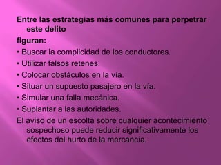 Entre las estrategias más comunes para perpetrar
   este delito
figuran:
• Buscar la complicidad de los conductores.
• Utilizar falsos retenes.
• Colocar obstáculos en la vía.
• Situar un supuesto pasajero en la vía.
• Simular una falla mecánica.
• Suplantar a las autoridades.
El aviso de un escolta sobre cualquier acontecimiento
   sospechoso puede reducir significativamente los
   efectos del hurto de la mercancía.
 