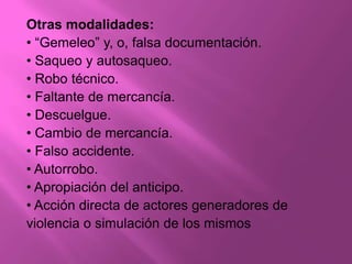 Otras modalidades:
• “Gemeleo” y, o, falsa documentación.
• Saqueo y autosaqueo.
• Robo técnico.
• Faltante de mercancía.
• Descuelgue.
• Cambio de mercancía.
• Falso accidente.
• Autorrobo.
• Apropiación del anticipo.
• Acción directa de actores generadores de
violencia o simulación de los mismos
 