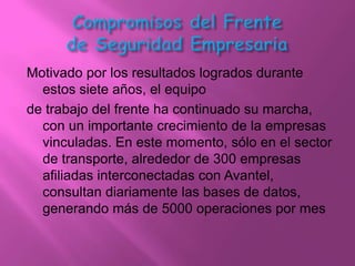 Motivado por los resultados logrados durante
  estos siete años, el equipo
de trabajo del frente ha continuado su marcha,
  con un importante crecimiento de la empresas
  vinculadas. En este momento, sólo en el sector
  de transporte, alrededor de 300 empresas
  afiliadas interconectadas con Avantel,
  consultan diariamente las bases de datos,
  generando más de 5000 operaciones por mes
 
