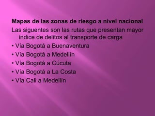 Mapas de las zonas de riesgo a nivel nacional
Las siguentes son las rutas que presentan mayor
   índice de delitos al transporte de carga
• Vía Bogotá a Buenaventura
• Vía Bogotá a Medellín
• Vía Bogotá a Cúcuta
• Vía Bogotá a La Costa
• Vía Cali a Medellín
 