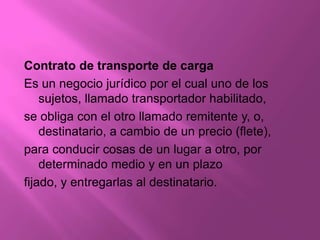 Contrato de transporte de carga
Es un negocio jurídico por el cual uno de los
    sujetos, llamado transportador habilitado,
se obliga con el otro llamado remitente y, o,
    destinatario, a cambio de un precio (flete),
para conducir cosas de un lugar a otro, por
    determinado medio y en un plazo
fijado, y entregarlas al destinatario.
 