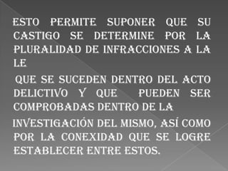 Esto permite suponer que su
castigo se determine por la
pluralidad de infracciones a la
le
 que se suceden dentro del acto
delictivo y que      pueden ser
comprobadas dentro de la
investigación del mismo, así como
por la conexidad que se logre
establecer entre estos.
 