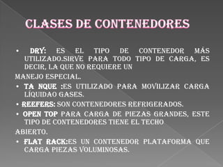 •    Dry: Es el tipo de contenedor más
   utilizado.Sirve para todo tipo de carga, es
   decir, la que no requiere un
manejo especial.
• Ta nque :Es utilizado para movilizar carga
   líquidao gases.
• Reefers: Son contenedores refrigerados.
• Open Top Para carga de piezas grandes, este
   tipo de contenedores tiene el techo
abierto.
• Flat Rack:Es un contenedor plataforma que
   carga piezas voluminosas.
 