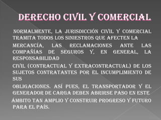 Normalmente, la jurisdicción civil y comercial
tramita todos los siniestros que afecten la
mercancía, las reclamaciones ante las
compañías de seguros y, en general, la
responsabilidad
civil (contractual y extracontractual) de los
sujetos contratantes por el incumplimiento de
sus
obligaciones. Así pues, el transportador y el
generador de carga deben abrirse paso en este
ámbito tan amplio y construir progreso y futuro
para el país.
 