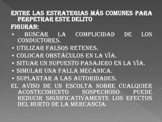 Entre las estrategias más comunes para
  perpetrar este delito
figuran:
•    Buscar   la   complicidad   de    los
  conductores.
• Utilizar falsos retenes.
• Colocar obstáculos en la vía.
• Situar un supuesto pasajero en la vía.
• Simular una falla mecánica.
• Suplantar a las autoridades.
El aviso de un escolta sobre cualquier
  acontecimiento     sospechoso     puede
  reducir significativamente los efectos
  del hurto de la mercancía.
 