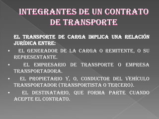 El transporte de carga implica una relación
    jurídica entre:
•     El generador de la carga o remitente, o su
    representante.
•       El empresario de transporte o empresa
    transportadora.
•     El propietario y, o, conductor del vehículo
    transportador (transportista o tercero).
•      El destinatario, que forma parte cuando
    acepte el contrato.
 