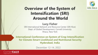 Overview of the System of
Intensification (SRI)
Around the World
Lucy Fisher
SRI International Network and Resource Center (SRI-Rice)
Dept. of Global Development, Cornell University
Ithaca, New York
International Conference on System of Crop Intensification
for Climate-Smart Livelihood and Nutritional Security
Hyderabad, India
December 12-14, 2022
 