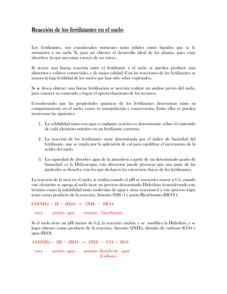 Reacción de los fertilizantes en el suelo
Los fertilizantes, son considerados nutrientes tanto sólidos como líquidos que se le
suministra a un suelo X, para así obtener el desarrollo ideal de las plantas, pues estas
absorben lo que necesitan a través de sus raíces.
Si ocurre una buena reacción entre el fertilizante y el suelo se pueden producir más
alimentos y cultivos comerciales, y de mejor calidad. Con las reacciones de los fertilizantes se
mejora la baja fertilidad de los suelos que han sido sobre explotados.
Si se desea obtener una buena fertilización se necesita realizar un análisis previo del suelo,
para conocer su contenido y lograr el aprovechamiento de los recursos.
Considerando que las propiedades químicas de los fertilizantes determinan tanto su
comportamiento en el suelo, como su manipulación y conservación. Entre ellas se pueden
mencionar las siguientes:
1. La solubilidad tanto con agua o cualquier reactivo es determinante sobre el contenido
de cada elemento nutritivo en un fertilizante concreto.
2. La reacción de los fertilizantes viene determinada por el índice de basicidad del
fertilizante, que se regula por la aplicación de cal para equilibrar el incremento de la
acides del suelo.
3. La capacidad de absorber agua de la atmosfera a partir de un determinado grado de
humedad, es la Hidroscopia, esta absorción puede provocar que una parte de las
partículas se disuelva, con los que deshacen las estructuras físicas de los fertilizantes.
La reacción de la urea en el suelo, se realiza cuando el pH se encuentra mayor a 6.3, cuando
este elemento se agrega al suelo tiene un proceso denominado Hidrólisis; (considerando este
término como la solubilidad tanto moléculas de agua y otras reacciones) y este proceso logra
tener como producto de la reacción, Amonio (NH4+) y anión Bicarbonato (HCO3
-
).
CO(NH2)2 + H+
+ 2H2O → 2NH4
+
+ HCO3
-
urea protón agua amonio bicarbonato
Si el suelo tiene un pH menor de 6.2, la reacción cambia, y se modifica la Hidrólisis, y se
logra obtener como producto de la reacción, Amonio (2NH4), dióxido de carbono (CO2) y
agua (H2O).
CO(NH2)2 + 2H+
+ 2H2O → 2NH4
+
+ CO2 + H2O
urea protón agua amonio dióxido de agua
Carbono
 