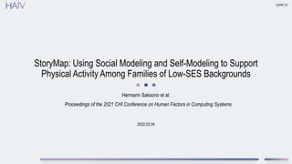 2022.03.04
StoryMap: Using Social Modeling and Self-Modeling to Support
Physical Activity Among Families of Low-SES Backgrounds
Hermann Saksono et al.
CVPR ’21
Proceedings of the 2021 CHI Conference on Human Factors in Computing Systems
 