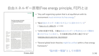3 /40
⾃由エネルギー原理(Free energy principle, FEP)とは
• “Any self-organizing system that is at equilibrium with its
environment mu...