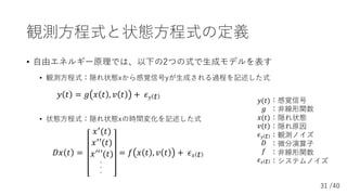 31 /40
観測⽅程式と状態⽅程式の定義
• ⾃由エネルギー原理では、以下の2つの式で⽣成モデルを表す
• 観測⽅程式：隠れ状態xから感覚信号yが⽣成される過程を記述した式
, ) = - ( ) , / ) + 1! )
• 状態⽅程式：隠...
