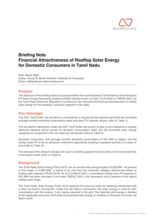 1 Financial Attractiveness of Rooftop Solar Energy for Domestic Consumers in Tamil Nadu
Briefing Note
Financial Attractiveness of Rooftop Solar Energy
for Domestic Consumers in Tamil Nadu
Date: March 2022
Author: Anoop S, Martin Scherer, Radhika Sri Paravastu
Email: radhika@aurovilleconsulting.com
The objective of this briefing note is to assess whether the recent General Tariff Order for Grid Interactive
PV Solar Energy Generating Systems (GISS) (hereby known as 2021 Tariff Order or TNERC 2021) by
the Tamil Nadu Electricity Regulatory Commission has improved the financial attractiveness of rooftop
solar energy for the domestic consumer segment in the state.
The 2021 Tariff Order has resulted in a consistently or equally shorter payback period for the simulated
average monthly electricity consumption slabs and solar PV capacity ranges (refer to Table 1).
The net feed-in mechanism under the 2021 Tariff Order has proven to give a more attractive or equally
attractive payback period across all domestic consumption slabs and the simulated solar energy
capacities as compared to the net metering mechanism (refer to Table 2)
Domestic consumers, with average monthly electricity consumption of 350 kWh or higher, will find
rooftop solar PV to be an attractive investment opportunity resulting in payback periods of 5 years or
less (refer to Table 3).
The removal of the network charges will result in a better payback for consumers in the lower electricity
consumption slabs (refer to Table 4).
The Tamil Nadu Solar Energy Policy 2019, set an overall solar energy target of 9,000 MW. 40 percent
of this target, or 3,600 MW, is meant to be met from the consumer category (behind-the-meter) or
rooftop solar segment (TEDA 2019). As of 31st March 2021, a cumulative rooftop solar PV capacity of
325 MW has been recorded in the state (TNERC 2021), this represents only 9 percent of the state’s
rooftop solar target.
The Tamil Nadu Solar Energy Policy 2019 replaced the previous solar net metering mechanism with
a solar net feed-in mechanism. Under the net feed-in mechanism, the solar energy is used for self-
consumption with the surplus, if any, being exported to the grid. The imported grid energy is debited
at the applicable consumer tariff while the exported solar energy is credited on the basis of a solar net
feed-in tariff.
Purpose
Key messages
Background
 