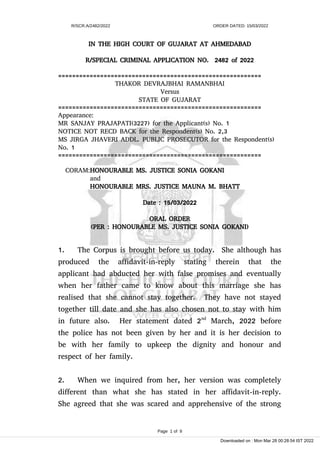 R/SCR.A/2482/2022 ORDER DATED: 15/03/2022
IN THE HIGH COURT OF GUJARAT AT AHMEDABAD
R/SPECIAL CRIMINAL APPLICATION NO. 2482 of 2022
==========================================================
THAKOR DEVRAJBHAI RAMANBHAI
Versus
STATE OF GUJARAT
==========================================================
Appearance:
MR SANJAY PRAJAPATI(3227) for the Applicant(s) No. 1
NOTICE NOT RECD BACK for the Respondent(s) No. 2,3
MS JIRGA JHAVERI ADDL. PUBLIC PROSECUTOR for the Respondent(s)
No. 1
==========================================================
CORAM:HONOURABLE MS. JUSTICE SONIA GOKANI
and
HONOURABLE MRS. JUSTICE MAUNA M. BHATT
Date : 15/03/2022
ORAL ORDER
(PER : HONOURABLE MS. JUSTICE SONIA GOKANI)
1. The Corpus is brought before us today. She although has
produced the affidavit-in-reply stating therein that the
applicant had abducted her with false promises and eventually
when her father came to know about this marriage she has
realised that she cannot stay together. They have not stayed
together till date and she has also chosen not to stay with him
in future also. Her statement dated 2nd
March, 2022 before
the police has not been given by her and it is her decision to
be with her family to upkeep the dignity and honour and
respect of her family.
2. When we inquired from her, her version was completely
different than what she has stated in her affidavit-in-reply.
She agreed that she was scared and apprehensive of the strong
Page 1 of 9
Downloaded on : Mon Mar 28 00:28:54 IST 2022
 
