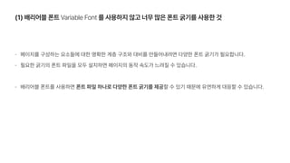 1 배리어블 폰트 Variable Font 를 사용하지 않고 너무 많은 폰트 굵기를 사용한 것
페이지를 구성하는 요소들에 대한 명확한 계층 구조와 대비를 만들어내려면 다양한 폰트 굵기가 필요합니다.
필요한 굵기의 폰트 파일을 모두 설치하면 페이지의 동작 속도가 느려질 수 있습니다.
배리어블 폰트를 사용하면 폰트 파일 하나로 다양한 폰트 굵기를 제공할 수 있기 때문에 유연하게 대응할 수 있습니다.
 