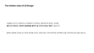 사람들이 공기가 오염되거나 부족해지기 전까지는 알아차리지 못하는 것처럼,  
좋은 UI 디자인도 사용자의 불편함을 줄여서 잘 드러나지 않는 경향이 있습니다.
앞에서 살펴본 간단한 UI 디자인 원칙을 지키는 것만으로도 더욱 효과적인 인터페이스를 디자인하는데 도움이 됩니다.
The Golden rules of UI Design
 