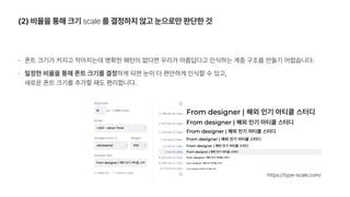 폰트 크기가 커지고 작아지는데 명확한 패턴이 없다면 우리가 아름답다고 인식하는 계층 구조를 만들기 어렵습니다.
일정한 비율을 통해 폰트 크기를 결정하게 되면 눈이 더 편안하게 인식할 수 있고,  
새로운 폰트 크기를 추가할 때도 편리합니다.
2 비율을 통해 크기 scale 를 결정하지 않고 눈으로만 판단한 것
https://type scale.com/
 