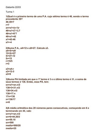 Gabarito 22/03
Turma 1
1)Qual é o primeiro termo de uma P.A. cujo sétimo termo é 46, sendo o termo
procedente 39?
46-39=7
r=7
an=a1+(n-1)r
46=a1+(7-1).7
46=a1+6*7
46=a1+42
a1=42-46
a1=-4
2)Numa P.A., a4=12 e a9=27. Calcule a3.
a4+5r=a9
12+5r=27
5r=27-12
5r=15
r=15/5
r=3
a3=a4-r
a3=12-3
a3=9
3)Numa PA limitada em que o 1º termo é 3 e o último termo é 31, a soma de
seus termos é 136. Então, essa PA, tem:
sn=a1+an.n/2
136=3+31.n/2
136=34.n/2
136=17.n
17n=136
n=136/17
n=8
4)A média aritmética dos 20 números pares consecutivos, começando em 6 e
terminando em 44, vale:
sn=a1+an.n/2
sn=6+44.20/2
sn=50.10
sn=500
media=500/20
media=25
 