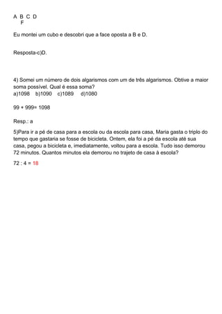 A B C D
F
Eu montei um cubo e descobri que a face oposta a B e D.
Resposta-c)D.
4) Somei um número de dois algarismos com um de três algarismos. Obtive a maior
soma possível. Qual é essa soma?
a)1098 b)1090 c)1089 d)1080
99 + 999= 1098
Resp.: a
5)Para ir a pé de casa para a escola ou da escola para casa, Maria gasta o triplo do
tempo que gastaria se fosse de bicicleta. Ontem, ela foi a pé da escola até sua
casa, pegou a bicicleta e, imediatamente, voltou para a escola. Tudo isso demorou
72 minutos. Quantos minutos ela demorou no trajeto de casa à escola?
72 : 4 = 18
 
