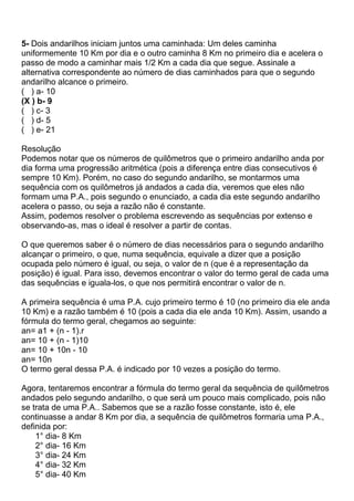 5- Dois andarilhos iniciam juntos uma caminhada: Um deles caminha
uniformemente 10 Km por dia e o outro caminha 8 Km no primeiro dia e acelera o
passo de modo a caminhar mais 1/2 Km a cada dia que segue. Assinale a
alternativa correspondente ao número de dias caminhados para que o segundo
andarilho alcance o primeiro.
( ) a- 10
(X ) b- 9
( ) c- 3
( ) d- 5
( ) e- 21
Resolução
Podemos notar que os números de quilômetros que o primeiro andarilho anda por
dia forma uma progressão aritmética (pois a diferença entre dias consecutivos é
sempre 10 Km). Porém, no caso do segundo andarilho, se montarmos uma
sequência com os quilômetros já andados a cada dia, veremos que eles não
formam uma P.A., pois segundo o enunciado, a cada dia este segundo andarilho
acelera o passo, ou seja a razão não é constante.
Assim, podemos resolver o problema escrevendo as sequências por extenso e
observando-as, mas o ideal é resolver a partir de contas.
O que queremos saber é o número de dias necessários para o segundo andarilho
alcançar o primeiro, o que, numa sequência, equivale a dizer que a posição
ocupada pelo número é igual, ou seja, o valor de n (que é a representação da
posição) é igual. Para isso, devemos encontrar o valor do termo geral de cada uma
das sequências e iguala-los, o que nos permitirá encontrar o valor de n.
A primeira sequência é uma P.A. cujo primeiro termo é 10 (no primeiro dia ele anda
10 Km) e a razão também é 10 (pois a cada dia ele anda 10 Km). Assim, usando a
fórmula do termo geral, chegamos ao seguinte:
an= a1 + (n - 1).r
an= 10 + (n - 1)10
an= 10 + 10n - 10
an= 10n
O termo geral dessa P.A. é indicado por 10 vezes a posição do termo.
Agora, tentaremos encontrar a fórmula do termo geral da sequência de quilômetros
andados pelo segundo andarilho, o que será um pouco mais complicado, pois não
se trata de uma P.A.. Sabemos que se a razão fosse constante, isto é, ele
continuasse a andar 8 Km por dia, a sequência de quilômetros formaria uma P.A.,
definida por:
1° dia- 8 Km
2° dia- 16 Km
3° dia- 24 Km
4° dia- 32 Km
5° dia- 40 Km
 