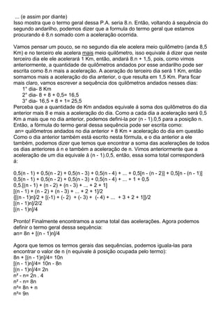 ... (e assim por diante)
Isso mostra que o termo geral dessa P.A. seria 8.n. Então, voltando á sequência do
segundo andarilho, podemos dizer que a formula do termo geral que estamos
procurando é 8.n somado com a aceleração ocorrida.
Vamos pensar um pouco, se no segundo dia ele acelera meio quilômetro (anda 8,5
Km) e no terceiro ele acelera mais meio quilômetro, isso equivale á dizer que neste
terceiro dia ele ele acelerará 1 Km, então, andará 8.n + 1,5, pois, como vimos
anteriormente, a quantidade de quilômetros andados por esse andarilho pode ser
escrita como 8.n mais a aceleração. A aceração do terceiro dia será 1 Km, então
somamos mais a aceleração do dia anterior, o que resulta em 1,5 Km. Para ficar
mais claro, vamos escrever a sequência dos quilômetros andados nesses dias:
1° dia- 8 Km
2° dia- 8 + 8 + 0,5= 16,5
3° dia- 16,5 + 8 + 1= 25,5
Perceba que a quantidade de Km andados equivale á soma dos quilômetros do dia
anterior mais 8 e mais a aceleração do dia. Como a cada dia a aceleração será 0,5
Km a mais que no dia anterior, podemos defini-la por (n - 1).0,5 para a posição n.
Então, a fórmula do termo geral dessa sequência pode ser escrita como:
an= quilômetros andados no dia anterior + 8 Km + aceleração do dia em questão
Como o dia anterior também está escrito nesta fórmula, e o dia anterior a ele
também, podemos dizer que temos que encontrar a soma das acelerações de todos
os dias anteriores á n e também a aceleração de n. Vimos anteriormente que a
aceleração de um dia equivale á (n - 1).0,5, então, essa soma total corresponderá
á:
0,5(n - 1) + 0,5(n - 2) + 0,5(n - 3) + 0,5(n - 4) + ... + 0,5[n - (n - 2)] + 0,5[n - (n - 1)]
0,5(n - 1) + 0,5(n - 2) + 0,5(n - 3) + 0,5(n - 4) + ... + 1 + 0,5
0,5.[(n - 1) + (n - 2) + (n - 3) + ... + 2 + 1]
[(n - 1) + (n - 2) + (n - 3) + ... + 2 + 1]/2
{[(n - 1)n]/2 + [(-1) + (- 2) + (- 3) + (- 4) + ... + 3 + 2 + 1]}/2
[(n - 1)n]/2/2
[(n - 1)n]/4
Pronto! Finalmente encontramos a soma total das acelerações. Agora podemos
definir o termo geral dessa sequência:
an= 8n + [(n - 1)n]/4
Agora que temos os termos gerais das sequências, podemos iguala-las para
encontrar o valor de n (n equivale á posição ocupada pelo termo):
8n + [(n - 1)n]/4= 10n
[(n - 1)n]/4= 10n - 8n
[(n - 1)n]/4= 2n
n² - n= 2n . 4
n² - n= 8n
n²= 8n + n
n²= 9n
 