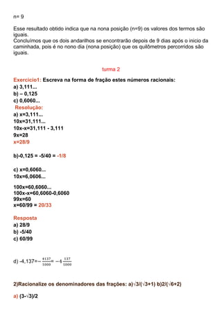 n= 9
Esse resultado obtido indica que na nona posição (n=9) os valores dos termos são
iguais.
Concluímos que os dois andarilhos se encontrarão depois de 9 dias após o inicio da
caminhada, pois é no nono dia (nona posição) que os quilômetros percorridos são
iguais.
turma 2
Exercicio1: Escreva na forma de fração estes números racionais:
a) 3,111...
b) – 0,125
c) 0,6060...
Resolução:
a) x=3,111...
10x=31,111...
10x-x=31,111 - 3,111
9x=28
x=28/9
b)-0,125 = -5/40 = -1/8
c) x=0,6060...
10x=6,0606...
100x=60,6060...
100x-x=60,6060-0,6060
99x=60
x=60/99 = 20/33
Resposta
a) 28/9
b) -5/40
c) 60/99
d) -4,137= =
2)Racionalize os denominadores das frações: a)√3/(√3+1) b)2/(√6+2)
a) (3-√3)/2
 