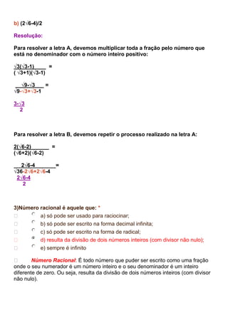 b) (2√6-4)/2
Resolução:
Para resolver a letra A, devemos multiplicar toda a fração pelo número que
está no denominador com o número inteiro positivo:
√3(√3-1) =
( √3+1)(√3-1)
√9-√3 =
√9-√3+√3-1
3-√3
2
Para resolver a letra B, devemos repetir o processo realizado na letra A:
2(√6-2) =
(√6+2)(√6-2)
2√6-4 =
√36-2√6+2√6-4
2√6-4
2
3)Número racional é aquele que: *
 a) só pode ser usado para raciocinar;
 b) só pode ser escrito na forma decimal infinita;
 c) só pode ser escrito na forma de radical;
 d) resulta da divisão de dois números inteiros (com divisor não nulo);
 e) sempre é infinito
 Número Racional: É todo número que puder ser escrito como uma fração
onde o seu numerador é um número inteiro e o seu denominador é um inteiro
diferente de zero. Ou seja, resulta da divisão de dois números inteiros (com divisor
não nulo).
 