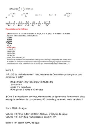 4
Resposta certa: letra e
turma 3
1-Fiz 2/5 da minha lição em 1 hora, exatamente.Quanto tempo vou gastar para
completar a lição?
2/5:2=2/5:2/1=2/5:10/5=2/5.5/10=10/50=1/5
2/5-5/5=3/5
então 1/ e meia hora
R:vai gastar 2 horas e 30 minutos
2-Qual é a capacidade, em litros, de uma caixa de água com a forma de um bloco
retangular de 70 cm de comprimento, 40 cm de largura e meio metro de altura?
1m³ = 1000L de agua
Volume = 0,70m x 0,40m x 0,50 m (Calculei o Volume da caixa)
Volume = 0,14 m³ (fiz a multiplicação e deu 0,14 m³)
logo se 1m³ cabem 1000L de água
 