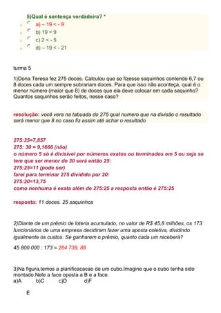 5)Qual é sentença verdadeira? *
o a) – 19 < - 9
o b) 19 < 9
o c) 2 < - 5
o d) – 19 < - 21
turma 5
1)Dona Teresa fez 275 doces. Calculou que se fizesse saquinhos contendo 6,7 ou
8 doces cada um sempre sobrariam doces. Para que isso não aconteça, qual é o
menor número (maior que 8) de doces que ela deve colocar em cada saquinho?
Quantos saquinhos serão feitos, nesse caso?
resolução: você vera na tabuada do 275 qual numero que na divisão o resultado
será menor que 8 no caso fiz assim até achar o resultado
275:35=7,857
275: 30 = 9,1666 (não)
o número 5 só é divisível por números exatos ou terminados em 5 ou seja se
tem que ser menor de 30 será então 25:
275:25=11 (pode ser)
farei para terminar 275 dividido por 20:
275:20=13,75
como nenhuma é exata além de 275:25 a resposta então é 275:25
resposta: 11 doces. 25 saquinhos
2)Diante de um prêmio de loteria acumulado, no valor de R$ 45,8 milhões, os 173
funcionários de uma empresa decidiram fazer uma aposta coletiva, dividindo
igualmente os custos. Se ganharem o prêmio, quanto cada um receberá?
45 800 000 : 173 = 264 739, 88
3)Na figura,temos a planificacacao de um cubo.Imagine que o cubo tenha sido
montado.Nele a face oposta a B e a face.
a)A b)C c)D d)F
E
 