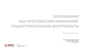 ОБРАЗОВАНИЕ
КАК ПРОСТРАНСТВО ИЗМЕНЕНИЙ:
ГРАДОСТРОИТЕЛЬНЫЕ ИНСТРУМЕНТЫ
УНИВЕРСИТЕТ И ГОРОДСКАЯ СРЕДА
НИУ ВШЭ САНКТ-ПЕТЕРБУРГ
21 – 22 марта, 2014
ИРИНА ИРБИТСКАЯ
 