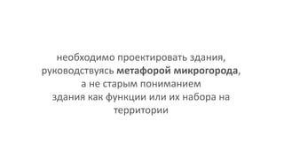 необходимо проектировать здания,
руководствуясь метафорой микрогорода,
а не старым пониманием
здания как функции или их набора на
территории
 