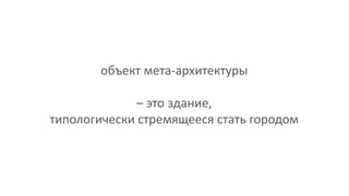 объект мета-архитектуры
– это здание,
типологически стремящееся стать городом
 