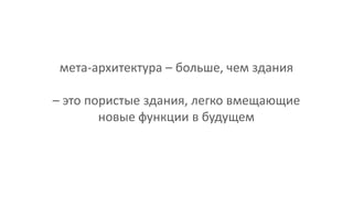 мета-архитектура – больше, чем здания
– это пористые здания, легко вмещающие
новые функции в будущем
 