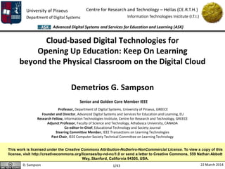 University of Piraeus
Department of Digital Systems
Centre for Research and Technology – Hellas (CE.R.T.H.)
Information Technologies Institute (I.T.I.)
D. Sampson 22 March 2014
Advanced Digital Systems and Services for Education and Learning (ASK)
1/43
Cloud-based Digital Technologies for
Opening Up Education: Keep On Learning
beyond the Physical Classroom on the Digital Cloud
Demetrios G. Sampson
Senior and Golden Core Member IEEE
Professor, Department of Digital Systems, University of Piraeus, GREECE
Founder and Director, Advanced Digital Systems and Services for Education and Learning, EU
Research Fellow, Information Technologies Institute, Centre for Research and Technology, GREECE
Adjunct Professor, Faculty of Science and Technology, Athabasca University, CANADA
Co-editor-in-Chief, Educational Technology and Society Journal
Steering Committee Member, IEEE Transactions on Learning Technologies
Past Chair, IEEE Computer Society Technical Committee on Learning Technology
This work is licensed under the Creative Commons Attribution-NoDerivs-NonCommercial License. To view a copy of this
license, visit http://creativecommons.org/licenses/by-nd-nc/1.0 or send a letter to Creative Commons, 559 Nathan Abbott
Way, Stanford, California 94305, USA.
 