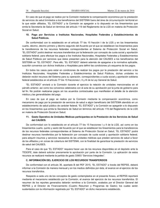 38 (Segunda Sección) DIARIO OFICIAL Martes 22 de marzo de 2016
En caso de que el pago se realice por la Comisión mediante la compensación económica por la prestación
de servicios de salud brindados a los beneficiarios del SISTEMA fuera del área de circunscripción territorial en
la que están afiliados, “EL ESTADO” y la Comisión se apegarán a lo dispuesto en los lineamientos que
emita la Secretaría de Salud en términos del artículo 119 del Reglamento de la LGS en materia de Protección
Social en Salud.
10. Pago por Servicios a Institutos Nacionales, Hospitales Federales y Establecimientos de
Salud Públicos.
De conformidad con lo establecido en el artículo 77 bis 15 fracción I de la LGS y en los lineamientos
cuarto, décimo, décimo primero y décimo segundo del Acuerdo por el que se establecen los lineamientos para
la transferencia de los recursos federales correspondientes al Sistema de Protección Social en Salud,
“EL ESTADO” podrá destinar recursos transferidos por la federación por concepto de cuota social y aportación
solidaria federal, para efectuar los pagos a los Institutos Nacionales, Hospitales Federales y Establecimientos
de Salud Públicos por servicios que éstos presenten para la atención del CAUSES a los beneficiarios del
SISTEMA en “EL ESTADO”. Para ello, “EL ESTADO” deberá además de apegarse a la normativa aplicable,
suscribir convenios con dichos Institutos u Hospitales para definir las condiciones y/o esquema de los pagos.
En todos los casos para estar en condiciones de realizar los pagos por la prestación del servicio a los
Institutos Nacionales, Hospitales Federales y Establecimientos de Salud Públicos, dichas unidades no
deberán recibir recursos del Sistema para su operación, correspondientes a cuota social y aportación solidaria
federal establecidos en el artículo 77 bis 15 fracciones I, II y III de la Ley General de Salud.
“EL ESTADO” enviará a la Comisión durante el ejercicio la relación de unidades mencionadas en el
párrafo anterior, así como los convenios celebrados con el acta de su aprobación por la junta de gobierno para
tal fin. No podrán realizarse pagos sin los acuerdos contractuales que manifiesten el detalle de la atención
médica y las generalidades del pago.
En caso de que el pago se realice por la Comisión mediante la compensación económica, como
mecanismo de pago por la prestación de servicios de salud a algún beneficiario del SISTEMA atendido en un
establecimiento de salud público de carácter federal, “EL ESTADO” y la Comisión se apegarán a lo dispuesto
en los lineamientos que emita la Secretaría de Salud en términos del artículo 119 del Reglamento de la LGS
en materia de Protección Social en Salud.
11. Gasto Operativo de Unidades Médicas participantes en la Prestación de los Servicios de Salud
del CAUSES.
De conformidad con lo establecido en el artículo 77 bis 15 fracciones I y II de la LGS, así como en los
lineamientos cuarto, quinto y sexto del Acuerdo por el que se establecen los lineamientos para la transferencia
de los recursos federales correspondientes al Sistema de Protección Social en Salud, “EL ESTADO” podrá
destinar recursos transferidos por la federación por concepto de cuota social y aportación solidaria federal,
para adquirir insumos y servicios necesarios de las unidades médicas que presten servicios de salud a favor
de los afiliados y en zonas de cobertura del SISTEMA, con la finalidad de garantizar la prestación de servicios
de salud del CAUSES.
Para el caso de que “EL ESTADO” requiera hacer uso de los recursos disponibles en el depósito ante la
TESOFE, éste deberá solicitar previamente la aprobación por parte de la Comisión. La aplicación de estos
recursos se realizará mediante la partida de gasto 33903 “Servicios Integrales”.
C. INFORMACIÓN DEL EJERCICIO DE LOS RECURSOS TRANSFERIDOS
De conformidad con el artículo 36, apartado B del PEF 2015, “EL ESTADO” a través del REPSS, deberá
informar a la Comisión de manera mensual y en los medios definidos por ésta, el avance en el ejercicio de los
recursos transferidos.
Respecto a cada uno de los conceptos de gasto contemplados en el presente Anexo, el REPSS reportará
mediante el mecanismo establecido por la Comisión, el avance del ejercicio de los recursos transferidos. El
resumen de los reportes generados deberán remitirse a la Comisión, avalados por el Director General del
REPSS y el Director de Financiamiento (Cuadro Resumen y Programas de Gasto); los cuales serán
sustentados con la información registrada por “EL ESTADO” en dicho mecanismo establecido.
 