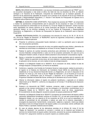 70 (Segunda Sección) DIARIO OFICIAL Martes 22 de marzo de 2016
SEXTA. RECURSOS NO DEVENGADOS.- Los recursos ministrados para la ejecución del “PREP” que no
se encuentren devengados a más tardar el último día hábil del mes de diciembre de 2015, se deberán
reintegrar a la Tesorería de la Federación, incluyendo los rendimientos que se hubiesen generado, en
términos de las disposiciones aplicables de acuerdo con lo previsto en los artículos 54 de la Ley Federal de
Presupuesto y Responsabilidad Hacendaria y 7, fracción II del Decreto de Presupuesto de Egresos de la
Federación para el Ejercicio Fiscal 2015.
SÉPTIMA. EL MUNICIPIO COMO APORTANTE.- Para impulsar las acciones del “PREP”, se compromete
a realizar las aportaciones correspondientes para la ejecución de los proyectos en base a la estructura
financiera autorizada de conformidad con los artículos 9 y 10 de las “Reglas de Operación”. Dichos recursos
serán depositados de manera oportuna en la cuenta productiva del ejecutor al momento de realizar la
aportación federal, en los términos señalados en la Ley Federal de Presupuesto y Responsabilidad
Hacendaria, su Reglamento y el Decreto de Presupuesto de Egresos de la Federación para el Ejercicio
Fiscal 2015.
OCTAVA. RESPONSABILIDADES.- En cumplimiento a los artículos 23, inciso a), 24, 36, 37, 39, 40, 42,
45 y 48 de las “Reglas de Operación”, el “MUNICIPIO” asume los siguientes compromisos y obligaciones
como aportante e instancia ejecutora:
a) Presentar la suficiencia presupuestal líquida destinada a cubrir su aportación para la ejecución
del o los proyectos aprobados.
b) Incorporar al presupuesto de ejecución de obra una partida específica para rótulos y elementos de
identidad de conformidad a lo establecido en el Anexo VII de las “Reglas de Operación”.
c) Realizar la apertura de cuentas bancarias productivas para administrar los subsidios federales y
recursos federales correspondientes a cada uno de los proyectos autorizados. En caso de que la
Delegación Estatal lo solicite, el ejecutor deberá presentar la documentación comprobatoria original.
d) Ejercer y comprobar los subsidios federales y los recursos locales aportados para la operación del
“PREP”, realizar la supervisión de las obras, así como elaborar y mantener actualizado un registro de
la aplicación de los recursos, así como realizar el acta de entrega-recepción.
e) Notificar a la Delegación Estatal de la “SEDATU” de la conclusión de obras, realizar el acta de
entrega-recepción correspondiente y el informe de resultados.
f) Conformar y capacitar a los Comités de Contraloría Social en cada proyecto, realizar la promoción y
el registro en el Sistema de Información de Contraloría Social (SICS) de conformidad con lo
establecido en la Ley General de Desarrollo Social y su Reglamento, así como lo dispuesto en los
artículos 19, Inciso g) y 39, Inciso a) de las “Reglas de Operación” y en el Acuerdo por el que se
Establecen los Lineamientos para la Promoción y Operación de la Contraloría Social en los
Programas Federales de Desarrollo Social, emitidos por la Secretaría de la Función Pública.
g) Obtener la información relativa al registro de población beneficiaria y capturarla en el sistema
determinado por la “SEDATU”, conforme a lo dispuesto en el Formato 7.10 del Manual de Operación
del Programa.
h) Posterior a la intervención del “PREP”, mantener, conservar, vigilar y operar el espacio público
apoyado en las mismas condiciones en que fue entregado a la comunidad, coordinándose con la
Delegación Estatal de la “SEDATU” para una evaluación anual de obras, equipamiento.
El incumplimiento de esta obligación causará la exclusión de apoyos posteriores del “PREP”.
i) Presentar a la Delegación Estatal de la “SEDATU” el programa de mantenimiento del espacio público
intervenido debidamente formalizado conforme al Formato F-01, el cual será proporcionado por la
Delegación Estatal, con una vigencia al 30 de noviembre de 2018, en el cual se especifique con
claridad la periodicidad de las actividades a realizar por parte de la instancia responsable o
encargada de proporcionar mantenimiento, conservación, vigilancia y operación, misma que deberá
adjuntarse al acta de entrega-recepción del espacio público a la comunidad, siendo certificado ante
Notario Público o aprobado mediante acta de Cabildo.
j) En caso de adoptar algunas de las alternativas previstas en el Artículo 40, inciso IV de las
“Reglas de Operación”, se suscribirá un convenio o contrato con la instancia que brindará los
servicios de mantenimiento al espacio público intervenido, previendo las acciones establecidas en el
Formato F-01, asegurando mantener su vocación original y su carácter público.
 