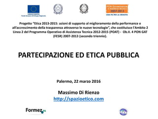 Progetto “Etica 2013-2015: azioni di supporto al miglioramento della performance e
all’accrescimento della trasparenza attraverso le nuove tecnologie”, che costituisce l'Ambito 2
Linea 2 del Programma Operativo di Assistenza Tecnica 2012-2015 (POAT) - Ob.II. 4 PON GAT
(FESR) 2007-2013 (secondo triennio).
PARTECIPAZIONE ED ETICA PUBBLICA
Palermo, 22 marzo 2016
Massimo Di Rienzo
http://spazioetico.com
 