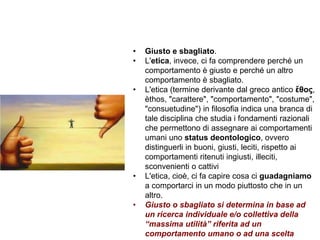 Trasparenza ed etica
• Giusto e sbagliato.
• L'etica, invece, ci fa comprendere perché un
comportamento è giusto e perché un altro
comportamento è sbagliato.
• L'etica (termine derivante dal greco antico ἔθος,
èthos, "carattere", "comportamento", "costume",
"consuetudine") in filosofia indica una branca di
tale disciplina che studia i fondamenti razionali
che permettono di assegnare ai comportamenti
umani uno status deontologico, ovvero
distinguerli in buoni, giusti, leciti, rispetto ai
comportamenti ritenuti ingiusti, illeciti,
sconvenienti o cattivi
• L'etica, cioè, ci fa capire cosa ci guadagniamo
a comportarci in un modo piuttosto che in un
altro.
• Giusto o sbagliato si determina in base ad
un ricerca individuale e/o collettiva della
“massima utilità” riferita ad un
comportamento umano o ad una scelta
 